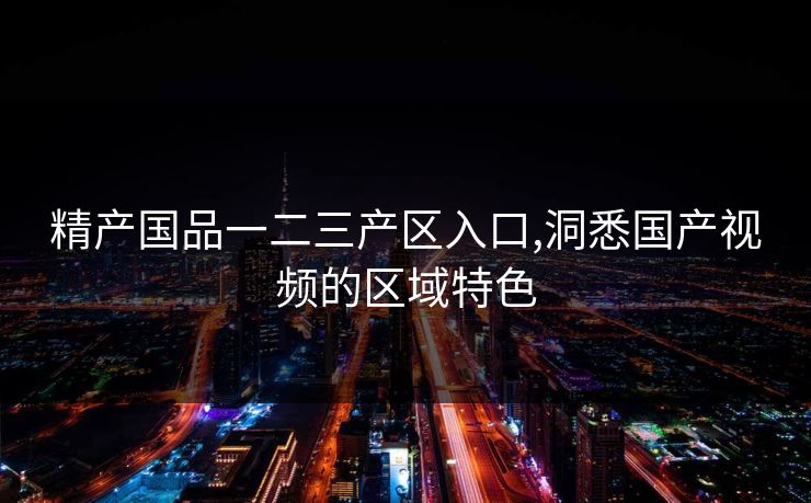 精产国品一二三产区入口,洞悉国产视频的区域特色 精产国品一二三产区入口,洞悉国产视频的区域特色