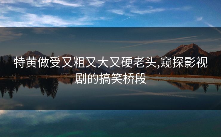 特黄做受又粗又大又硬老头,窥探影视剧的搞笑桥段