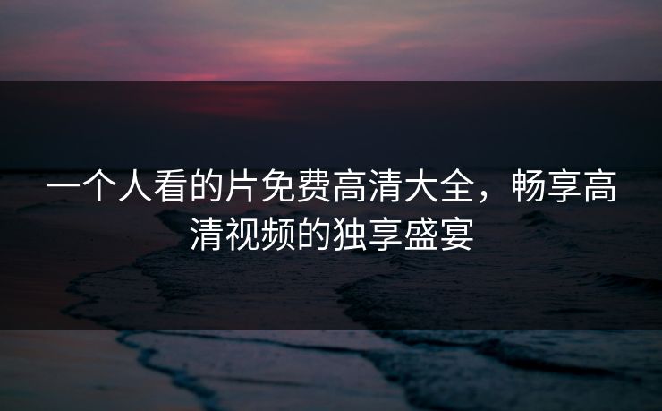 一个人看的片免费高清大全,畅享高清视频的独享盛宴 一个人看的片免费高清大全,畅享高清视频的独享盛宴
