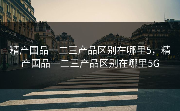 精产国品一二三产品区别在哪里5，精产国品一二三产品区别在哪里5G