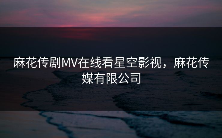 麻花传剧MV在线看星空影视，麻花传媒有限公司