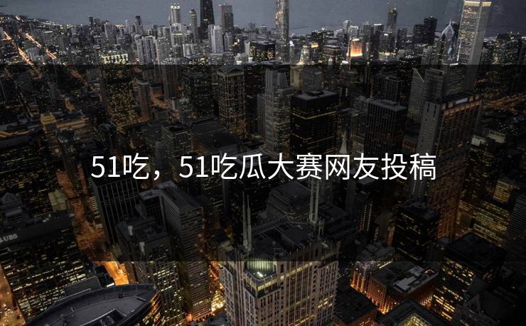 51吃,51吃瓜大赛网友投稿 51吃,51吃瓜大赛网友投稿
