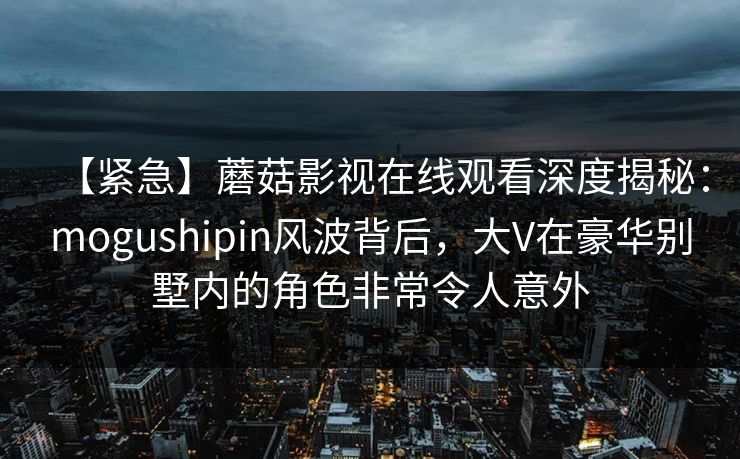 【紧急】蘑菇影视在线观看深度揭秘:mogushipin风波背后,大V在豪华别墅内的角色非常令人意外 【紧急】蘑菇影视在线观看深度揭秘:mogushipin风波背后,大V在豪华别墅内的角色非常令人意外