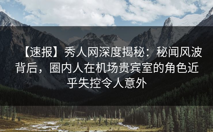 【速报】秀人网深度揭秘：秘闻风波背后，圈内人在机场贵宾室的角色近乎失控令人意外