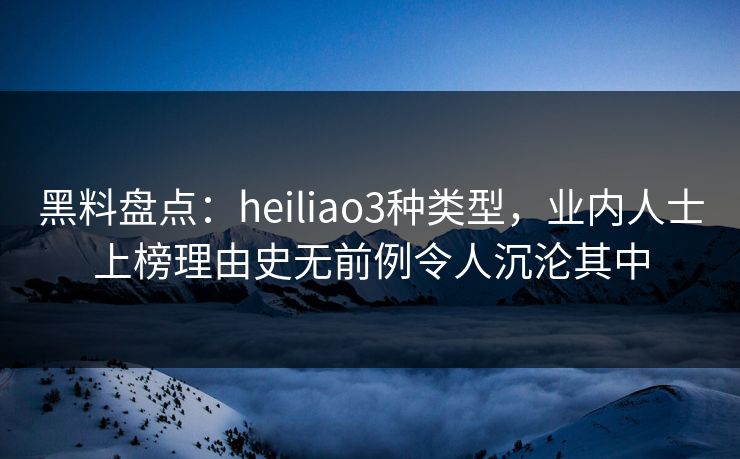 黑料盘点：heiliao3种类型，业内人士上榜理由史无前例令人沉沦其中
