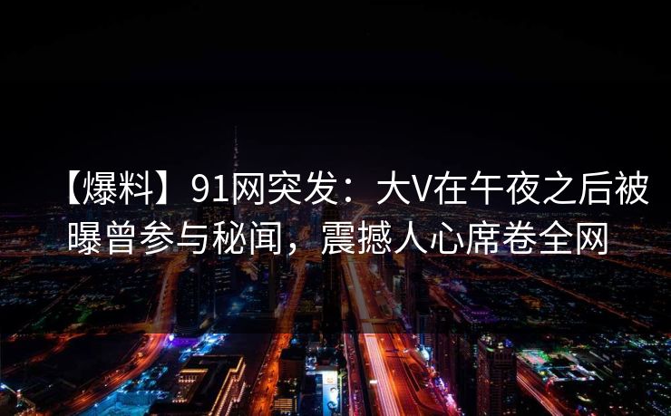 【爆料】91网突发：大V在午夜之后被曝曾参与秘闻，震撼人心席卷全网