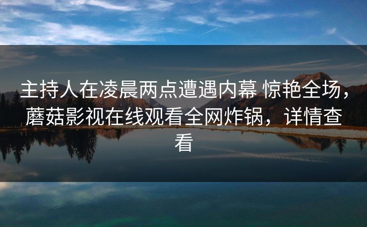 主持人在凌晨两点遭遇内幕 惊艳全场，蘑菇影视在线观看全网炸锅，详情查看