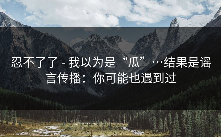 忍不了了 - 我以为是“瓜”…结果是谣言传播：你可能也遇到过