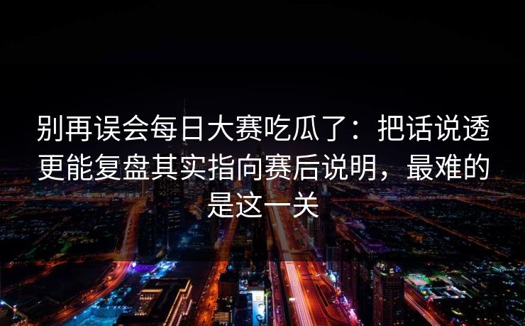 别再误会每日大赛吃瓜了：把话说透更能复盘其实指向赛后说明，最难的是这一关