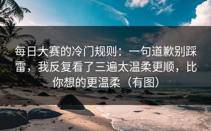 每日大赛的冷门规则：一句道歉别踩雷，我反复看了三遍太温柔更顺，比你想的更温柔（有图）
