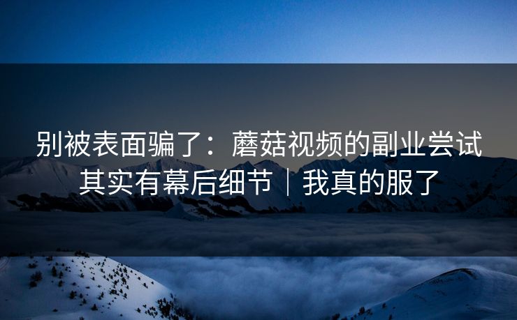 别被表面骗了:蘑菇视频的副业尝试其实有幕后细节|我真的服了 别被表面骗了:蘑菇视频的副业尝试其实有幕后细节|我真的服了
