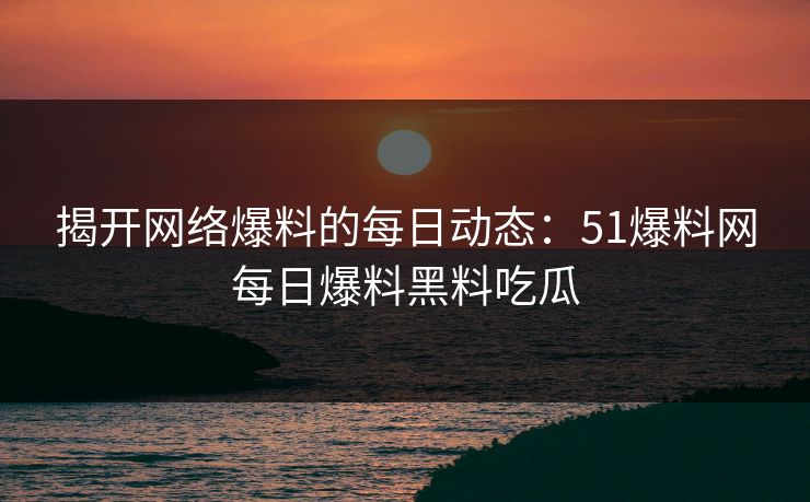 揭开网络爆料的每日动态：51爆料网每日爆料黑料吃瓜