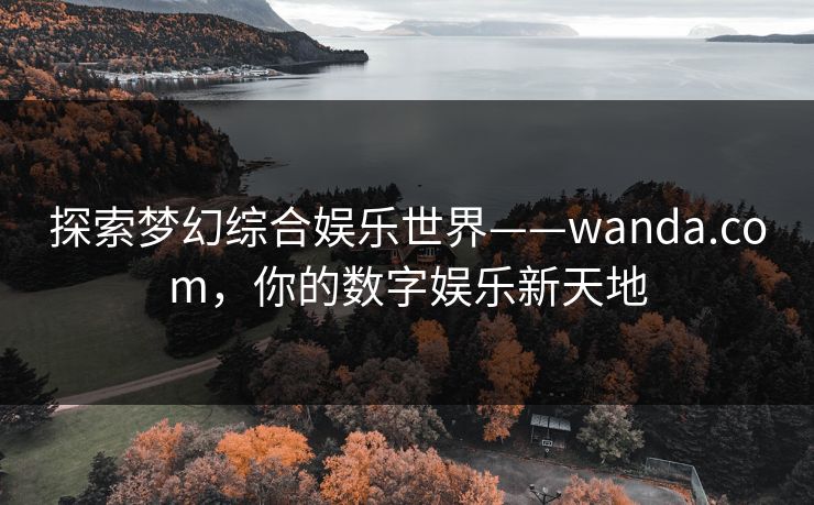 探索梦幻综合娱乐世界——wanda.com,你的数字娱乐新天地 探索梦幻综合娱乐世界——wanda.com,你的数字娱乐新天地