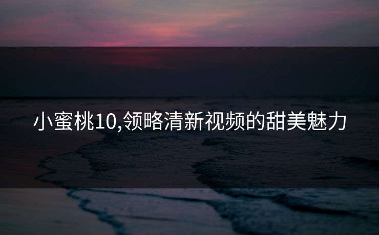 小蜜桃10,领略清新视频的甜美魅力