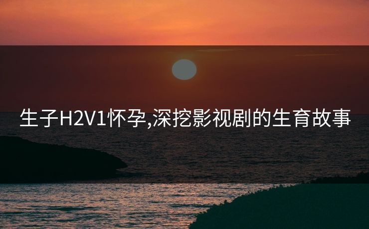 生子H2V1怀孕,深挖影视剧的生育故事