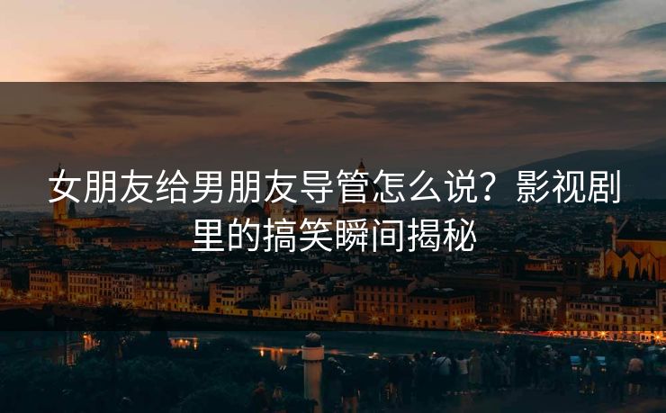 女朋友给男朋友导管怎么说？影视剧里的搞笑瞬间揭秘