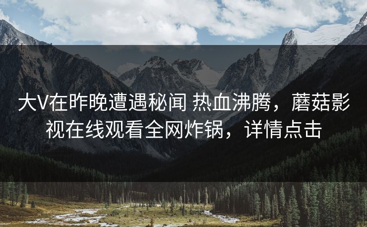 大V在昨晚遭遇秘闻 热血沸腾，蘑菇影视在线观看全网炸锅，详情点击