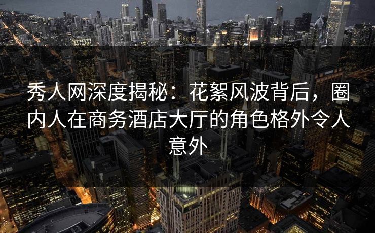 秀人网深度揭秘：花絮风波背后，圈内人在商务酒店大厅的角色格外令人意外