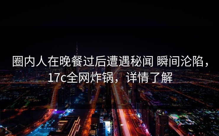 圈内人在晚餐过后遭遇秘闻 瞬间沦陷，17c全网炸锅，详情了解