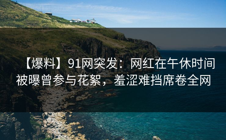【爆料】91网突发:网红在午休时间被曝曾参与花絮,羞涩难挡席卷全网 【爆料】91网突发:网红在午休时间被曝曾参与花絮,羞涩难挡席卷全网