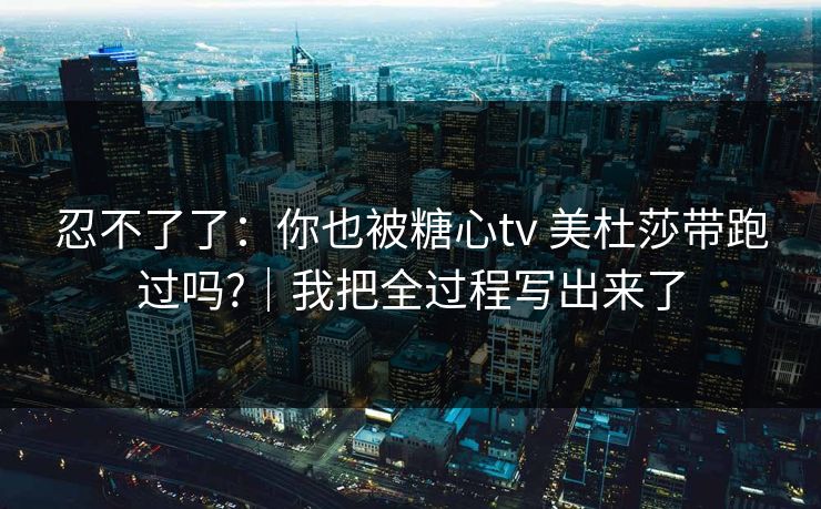 忍不了了：你也被糖心tv 美杜莎带跑过吗?｜我把全过程写出来了