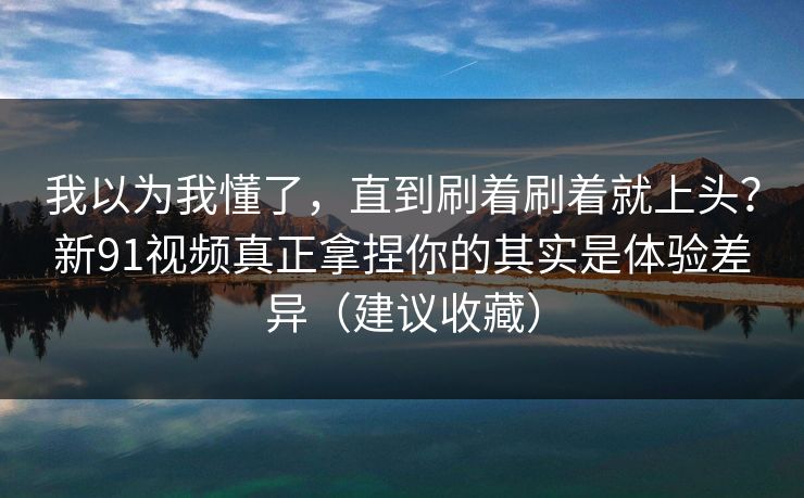 我以为我懂了,直到刷着刷着就上头?新91视频真正拿捏你的其实是体验差异(建议收藏) 我以为我懂了,直到刷着刷着就上头?新91视频真正拿捏你的其实是体验差异(建议收藏)