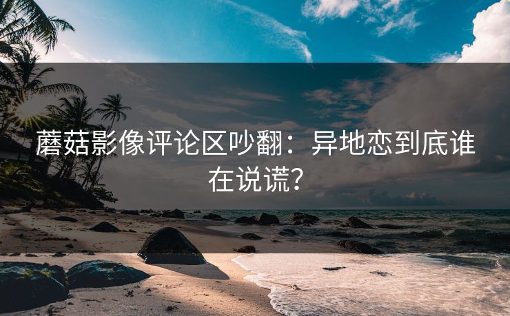 蘑菇影像评论区吵翻:异地恋到底谁在说谎? 蘑菇影像评论区吵翻:异地恋到底谁在说谎?