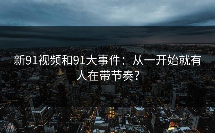 新91视频和91大事件:从一开始就有人在带节奏? 新91视频和91大事件:从一开始就有人在带节奏?