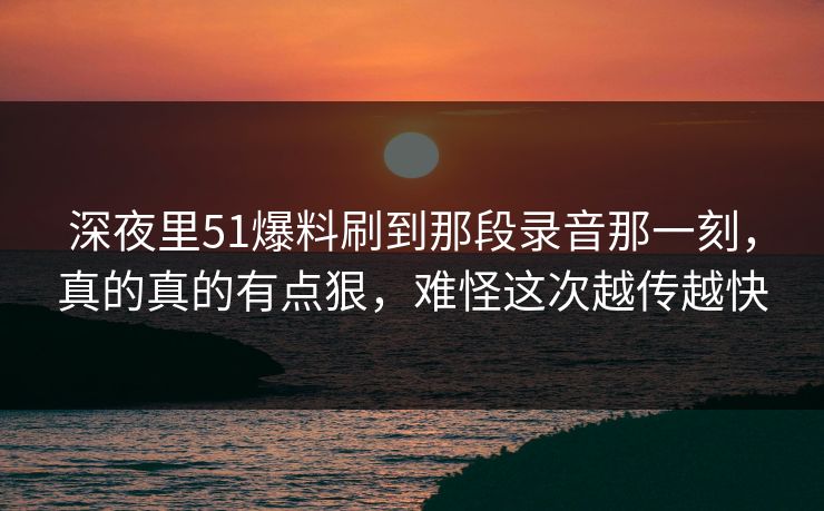 深夜里51爆料刷到那段录音那一刻，真的真的有点狠，难怪这次越传越快