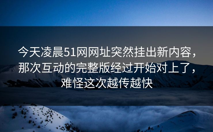 今天凌晨51网网址突然挂出新内容，那次互动的完整版经过开始对上了，难怪这次越传越快